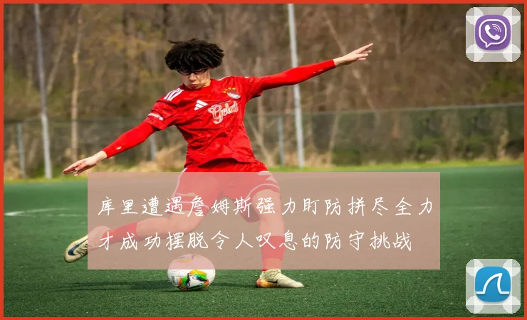 库里遭遇詹姆斯强力盯防拼尽全力才成功摆脱令人叹息的防守挑战