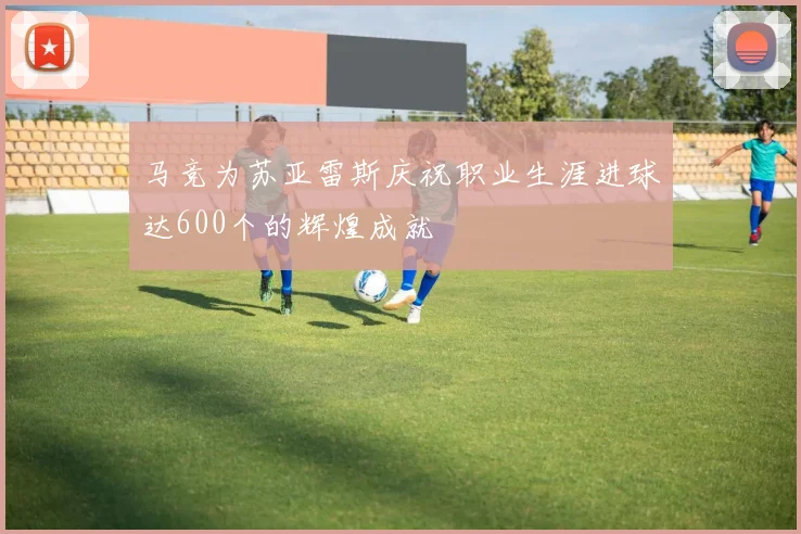 马竞为苏亚雷斯庆祝职业生涯进球达600个的辉煌成就
