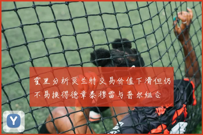 霍里分析莫兰特交易价值下滑但仍不易换得德章泰穆雷与普尔组合