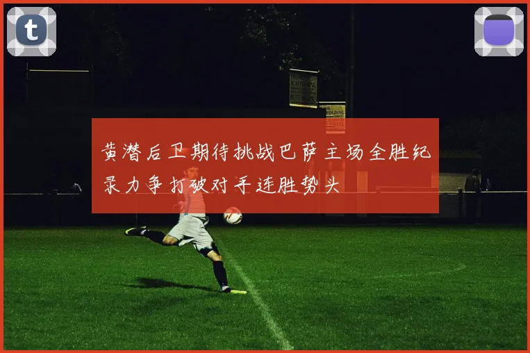 黄潜后卫期待挑战巴萨主场全胜纪录力争打破对手连胜势头