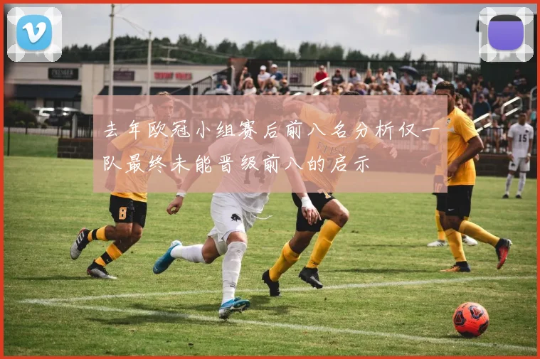 去年欧冠小组赛后前八名分析仅一队最终未能晋级前八的启示