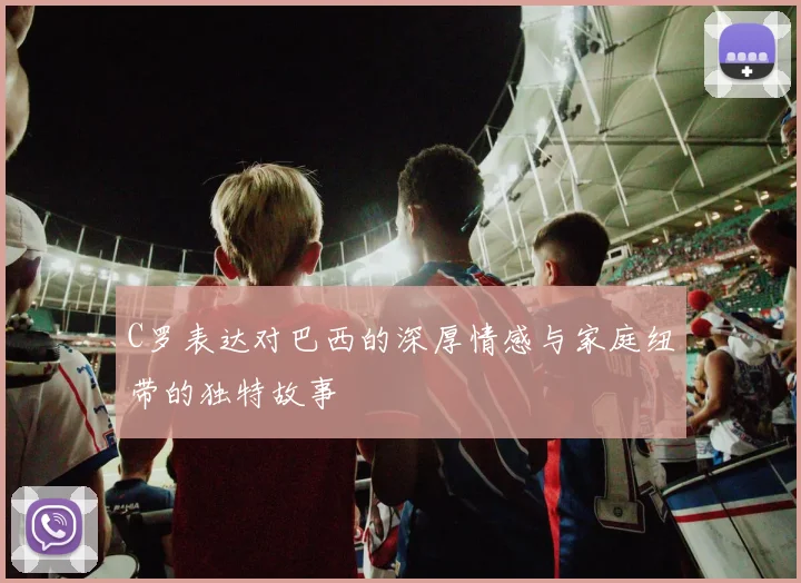 C罗表达对巴西的深厚情感与家庭纽带的独特故事