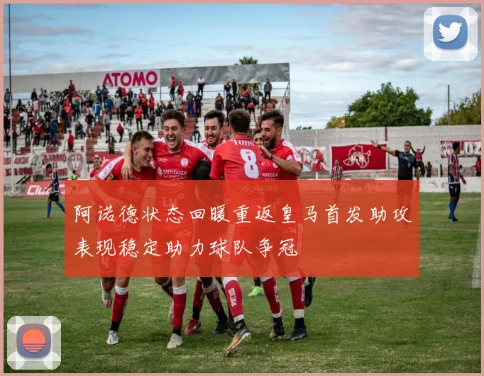 阿诺德状态回暖重返皇马首发助攻表现稳定助力球队争冠
