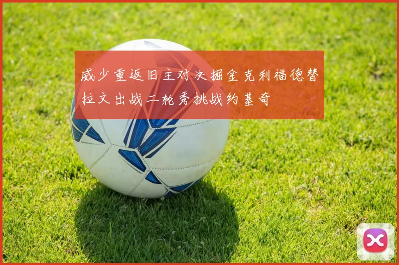 威少重返旧主对决掘金克利福德替拉文出战二轮秀挑战约基奇