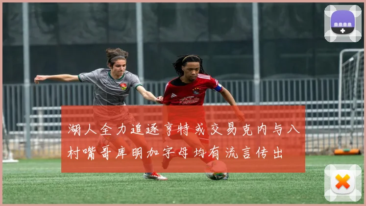 湖人全力追逐亨特或交易克内与八村嘴哥库明加字母均有流言传出