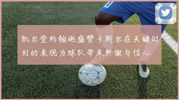 凯尔登约翰逊盛赞卡斯尔在关键时刻的表现为球队带来骄傲与信心