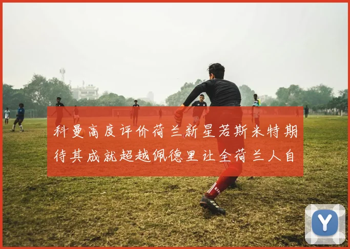 科曼高度评价荷兰新星若斯米特期待其成就超越佩德里让全荷兰人自豪