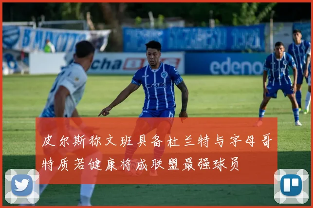 皮尔斯称文班具备杜兰特与字母哥特质若健康将成联盟最强球员