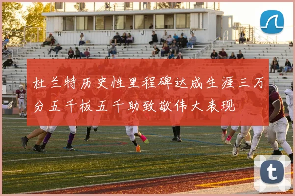 杜兰特历史性里程碑达成生涯三万分五千板五千助致敬伟大表现
