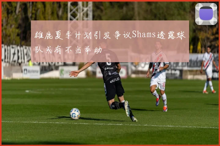雄鹿夏季计划引发争议Shams透露球队或有不当举动