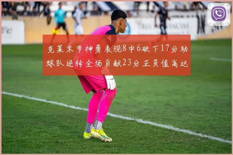 克莱末节神勇表现8中6砍下17分助球队逆转全场贡献23分正负值高达15