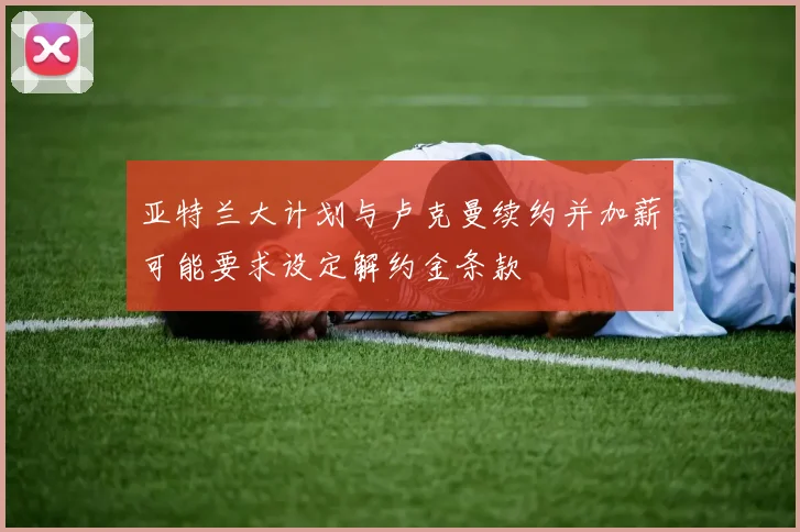 亚特兰大计划与卢克曼续约并加薪可能要求设定解约金条款