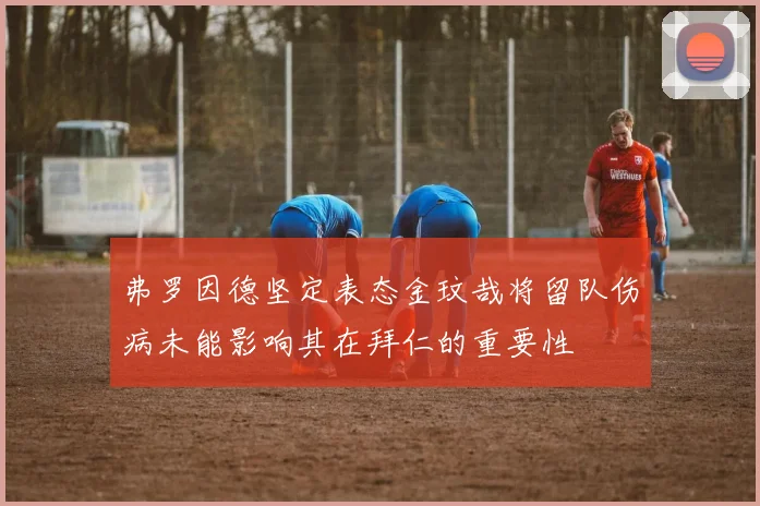 弗罗因德坚定表态金玟哉将留队伤病未能影响其在拜仁的重要性