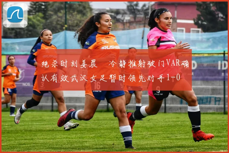 绝杀时刻姜晨璟冷静推射破门VAR确认有效武汉女足暂时领先对手1-0