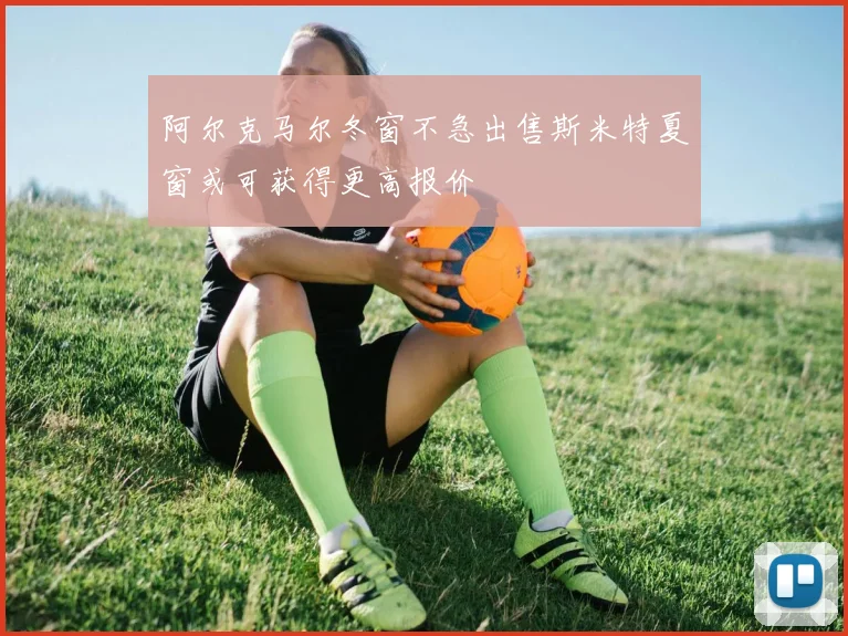 阿尔克马尔冬窗不急出售斯米特夏窗或可获得更高报价