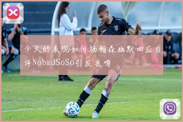 今天的表现如何杨瀚森幽默回应自评NobadSoSo引发共鸣