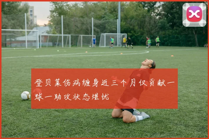 登贝莱伤病缠身近三个月仅贡献一球一助攻状态堪忧