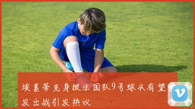 埃基蒂克身披法国队9号球衣有望首发出战引发热议