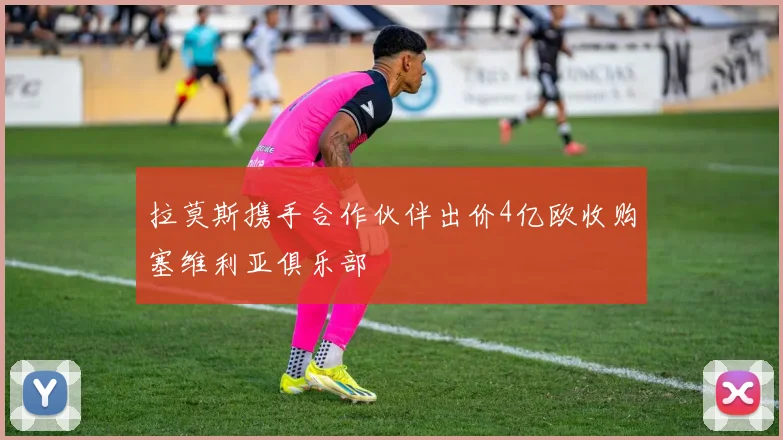 拉莫斯携手合作伙伴出价4亿欧收购塞维利亚俱乐部