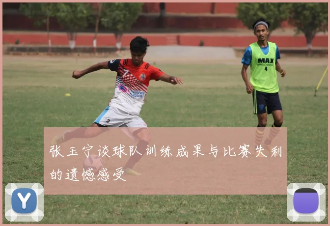 张玉宁谈球队训练成果与比赛失利的遗憾感受