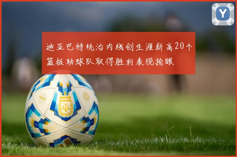 迪亚巴特统治内线创生涯新高20个篮板助球队取得胜利表现抢眼