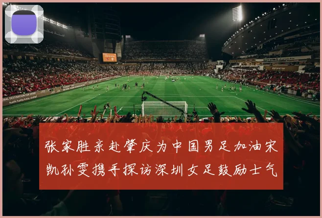 张家胜亲赴肇庆为中国男足加油宋凯孙雯携手探访深圳女足鼓励士气
