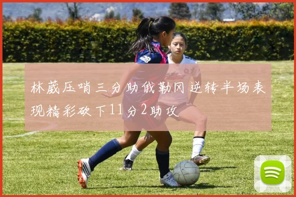 林葳压哨三分助俄勒冈逆转半场表现精彩砍下11分2助攻