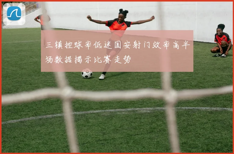 三镇控球率低迷国安射门效率高半场数据揭示比赛走势