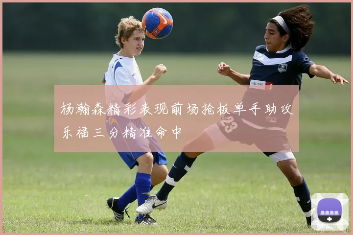 杨瀚森精彩表现前场抢板单手助攻乐福三分精准命中