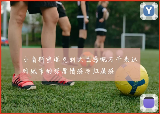 小南斯重返克利夫兰感慨万千表达对城市的深厚情感与归属感