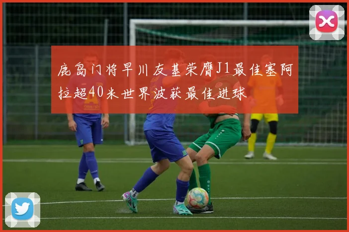 鹿岛门将早川友基荣膺J1最佳塞阿拉超40米世界波获最佳进球