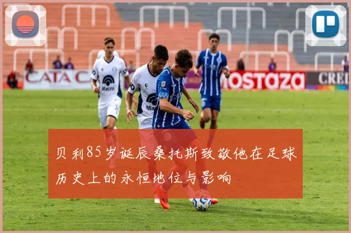 贝利85岁诞辰桑托斯致敬他在足球历史上的永恒地位与影响