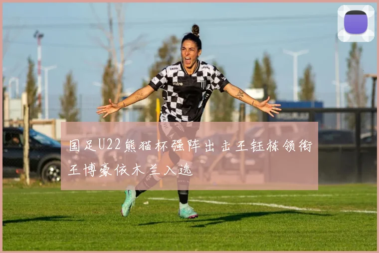 国足U22熊猫杯强阵出击王钰栋领衔王博豪依木兰入选