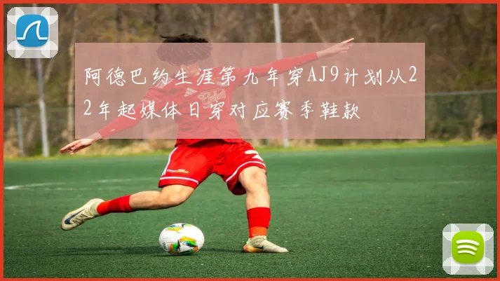 阿德巴约生涯第九年穿AJ9计划从22年起媒体日穿对应赛季鞋款