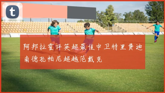 阿邦拉霍评英超最佳中卫特里费迪南德孔帕尼超越范戴克