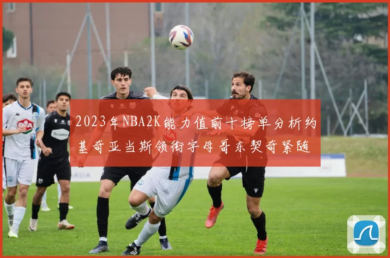 2023年NBA2K能力值前十榜单分析约基奇亚当斯领衔字母哥东契奇紧随其后